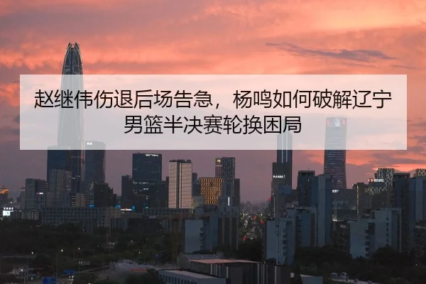赵继伟伤退后场告急，杨鸣如何破解辽宁男篮半决赛轮换困局