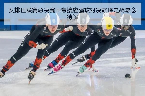 女排世联赛总决赛中意接应强攻对决巅峰之战悬念待解