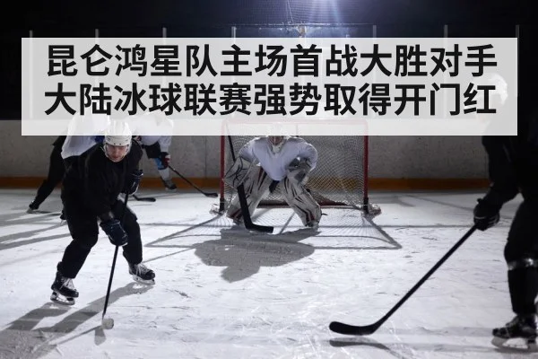 昆仑鸿星队主场首战大胜对手 大陆冰球联赛强势取得开门红